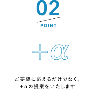 POINT2 ご要望に応えるだけでなく、+αの提案をいたします